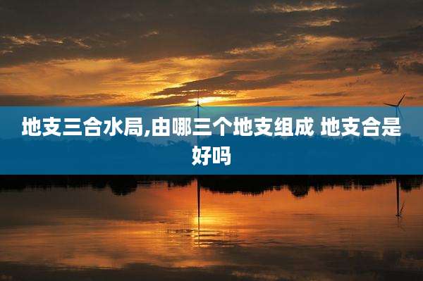 地支三合水局,由哪三个地支组成 地支合是好吗