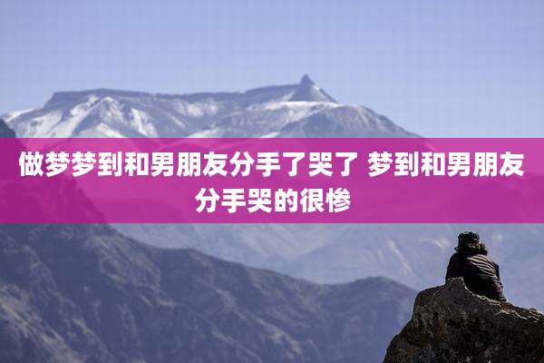 做梦梦到和男朋友分手了哭了 梦到和男朋友分手哭的很惨