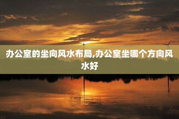 办公室的坐向风水布局,办公室坐哪个方向风水好