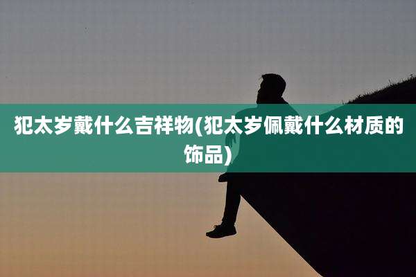 犯太岁戴什么吉祥物(犯太岁佩戴什么材质的饰品)