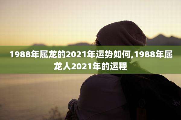 1988年属龙的2021年运势如何,1988年属龙人2021年的运程