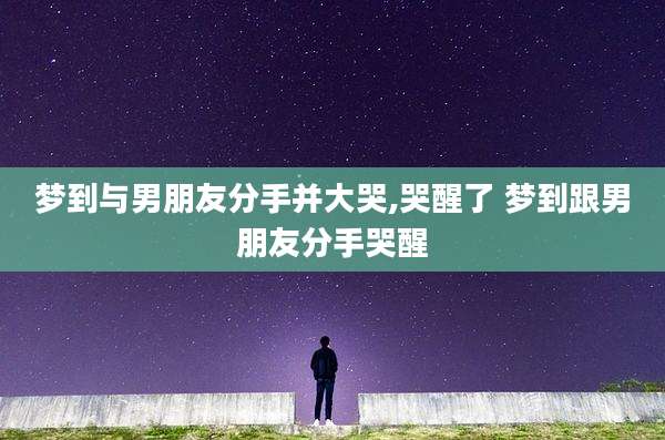 梦到与男朋友分手并大哭,哭醒了 梦到跟男朋友分手哭醒