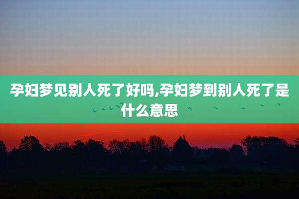 孕妇梦见别人死了好吗,孕妇梦到别人死了是什么意思