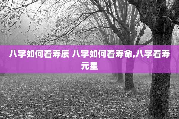 八字如何看寿辰 八字如何看寿命,八字看寿元星