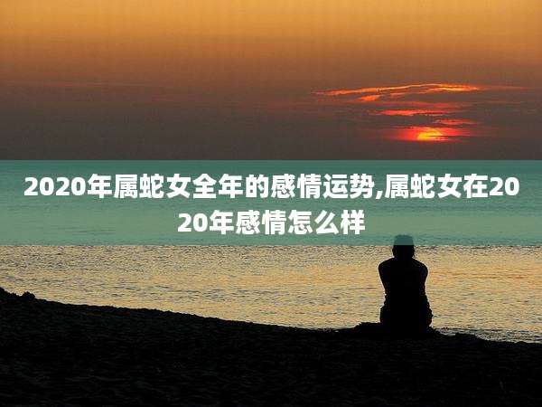 2020年属蛇女全年的感情运势,属蛇女在2020年感情怎么样
