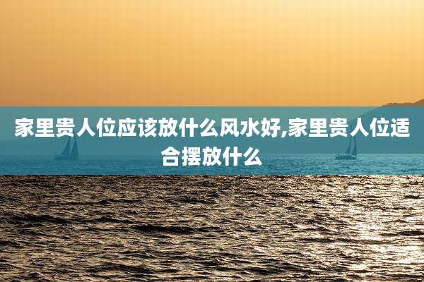 家里贵人位应该放什么风水好,家里贵人位适合摆放什么