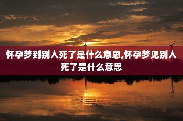 怀孕梦到别人死了是什么意思,怀孕梦见别人死了是什么意思