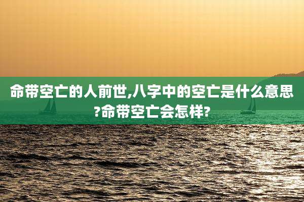 命带空亡的人前世,八字中的空亡是什么意思?命带空亡会怎样?