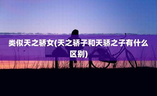 类似天之骄女(天之骄子和天骄之子有什么区别)
