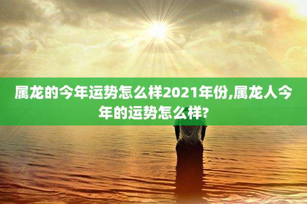 属龙的今年运势怎么样2021年份,属龙人今年的运势怎么样?