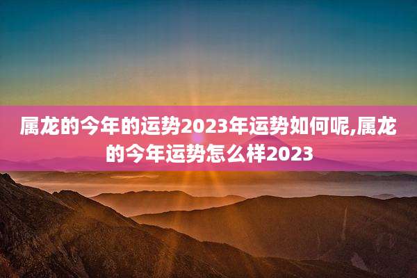 属龙的今年的运势2023年运势如何呢,属龙的今年运势怎么样2023