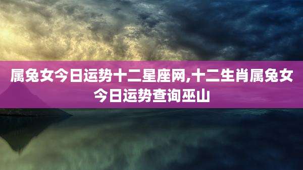 属兔女今日运势十二星座网,十二生肖属兔女今日运势查询巫山