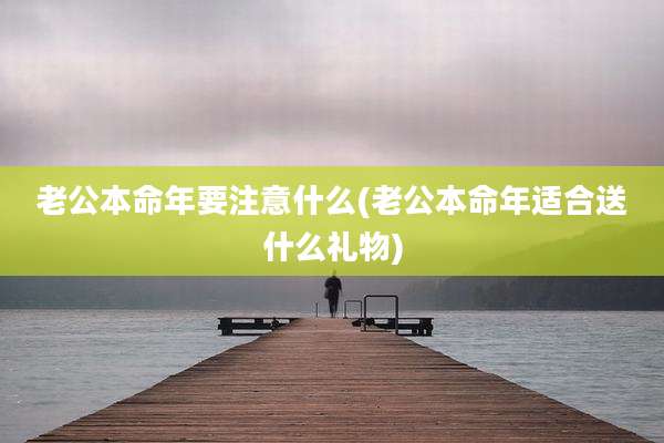老公本命年要注意什么(老公本命年适合送什么礼物)