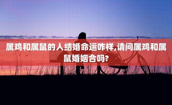 属鸡和属鼠的人结婚命运咋样,请问属鸡和属鼠婚姻合吗?