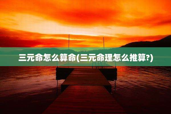 三元命怎么算命(三元命理怎么推算?)