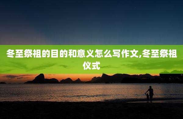 冬至祭祖的目的和意义怎么写作文,冬至祭祖仪式