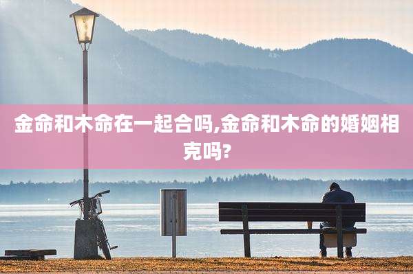金命和木命在一起合吗,金命和木命的婚姻相克吗?