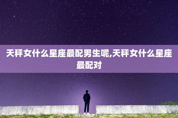 天秤女什么星座最配男生呢,天秤女什么星座最配对