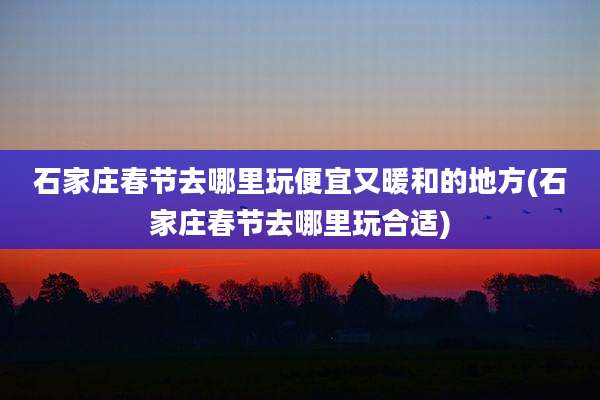 石家庄春节去哪里玩便宜又暖和的地方(石家庄春节去哪里玩合适)