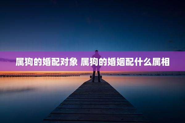 属狗的婚配对象 属狗的婚姻配什么属相