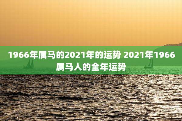 1966年属马的2021年的运势 2021年1966属马人的全年运势