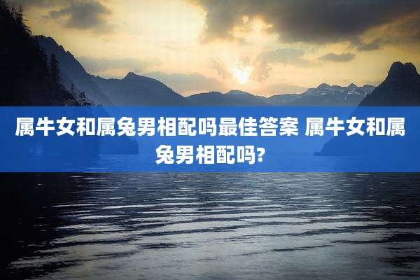 属牛女和属兔男相配吗最佳答案 属牛女和属兔男相配吗?