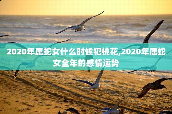 2020年属蛇女什么时候犯桃花,2020年属蛇女全年的感情运势