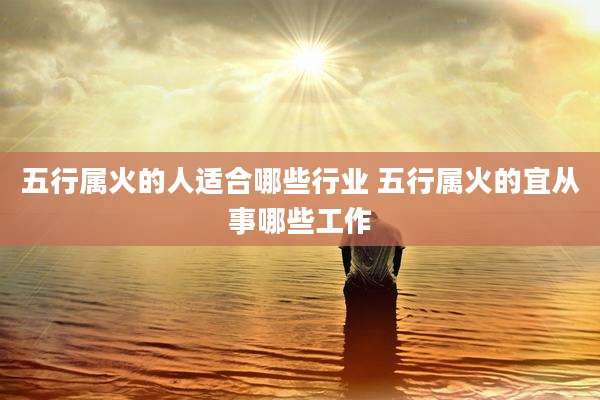 五行属火的人适合哪些行业 五行属火的宜从事哪些工作