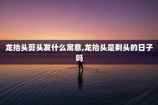龙抬头剪头发什么寓意,龙抬头是剃头的日子吗