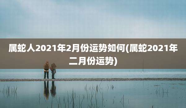 属蛇人2021年2月份运势如何(属蛇2021年二月份运势)