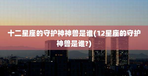 十二星座的守护神神兽是谁(12星座的守护神兽是谁?)