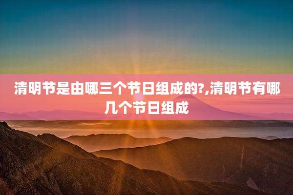 清明节是由哪三个节日组成的?,清明节有哪几个节日组成