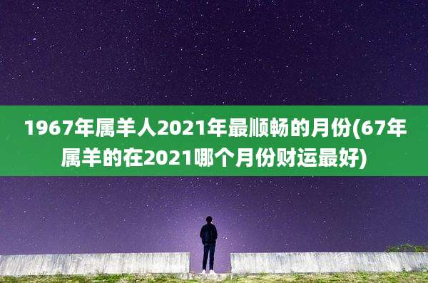 1967年属羊人2021年最顺畅的月份(67年属羊的在2021哪个月份财运最好)