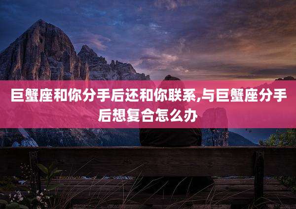 巨蟹座和你分手后还和你联系,与巨蟹座分手后想复合怎么办