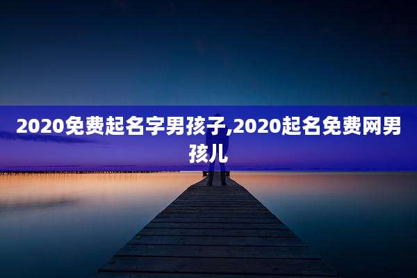 2020免费起名字男孩子,2020起名免费网男孩儿