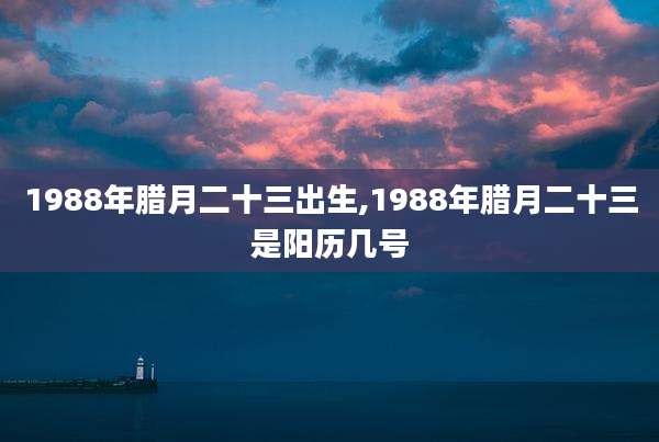 1988年腊月二十三出生,1988年腊月二十三是阳历几号