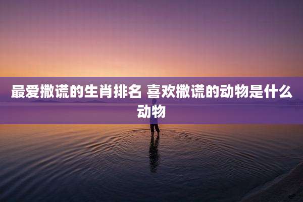 最爱撒谎的生肖排名 喜欢撒谎的动物是什么动物