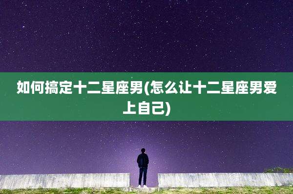 如何搞定十二星座男(怎么让十二星座男爱上自己)
