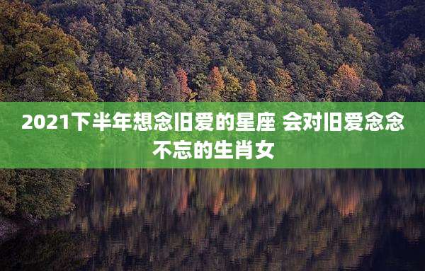2021下半年想念旧爱的星座 会对旧爱念念不忘的生肖女