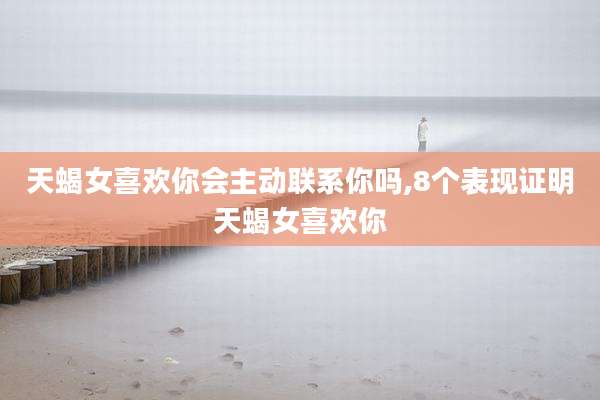 天蝎女喜欢你会主动联系你吗,8个表现证明天蝎女喜欢你