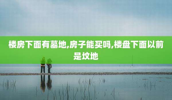 楼房下面有墓地,房子能买吗,楼盘下面以前是坟地