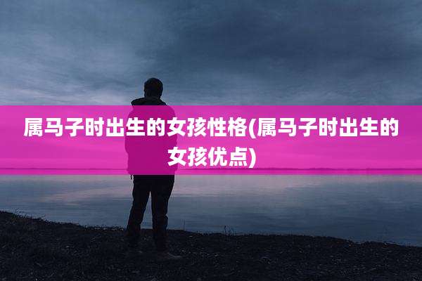 属马子时出生的女孩性格(属马子时出生的女孩优点)