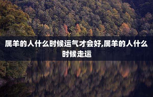 属羊的人什么时候运气才会好,属羊的人什么时候走运