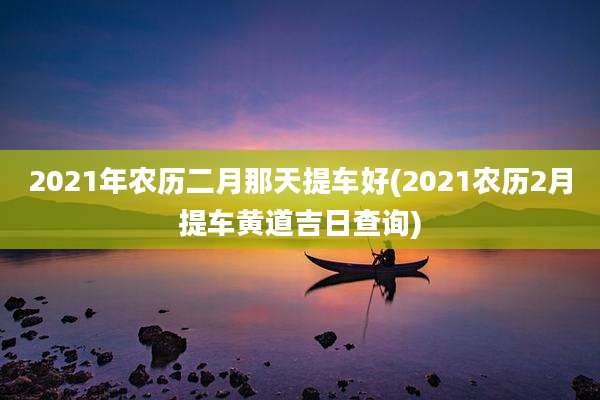 2021年农历二月那天提车好(2021农历2月提车黄道吉日查询)