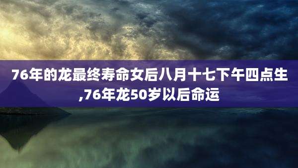 76年的龙最终寿命女后八月十七下午四点生,76年龙50岁以后命运