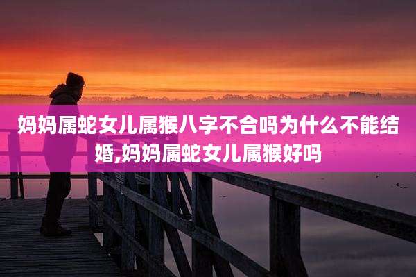 妈妈属蛇女儿属猴八字不合吗为什么不能结婚,妈妈属蛇女儿属猴好吗