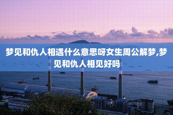 梦见和仇人相遇什么意思呀女生周公解梦,梦见和仇人相见好吗