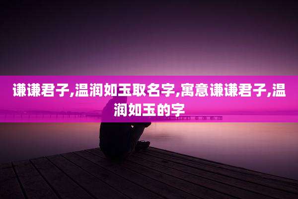 谦谦君子,温润如玉取名字,寓意谦谦君子,温润如玉的字