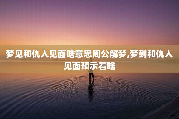 梦见和仇人见面啥意思周公解梦,梦到和仇人见面预示着啥