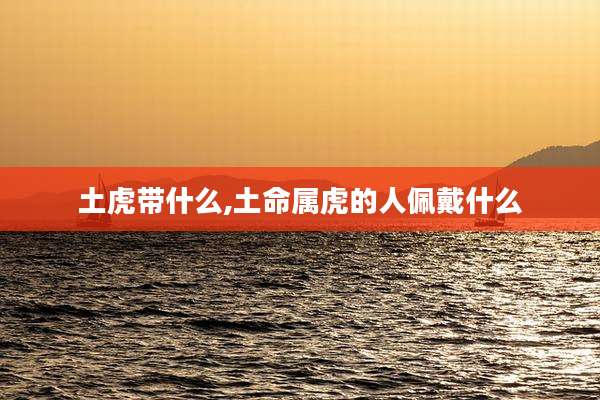 土虎带什么,土命属虎的人佩戴什么